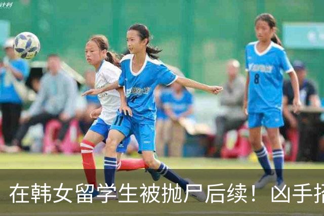 在韩女留学生被抛尸后续！凶手招供：她很想嫁给我，害她纯意外，家属火速回应