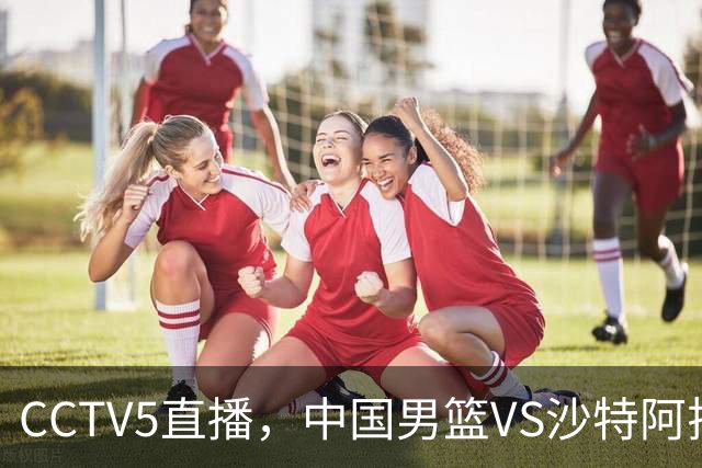 CCTV5直播，中国男篮VS沙特阿拉伯，赛前3利好1噩耗，能否拿下？